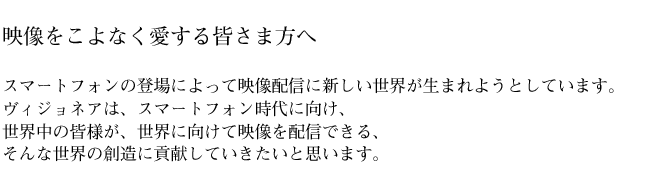 映像をこよなく愛する皆さま方へ スマートフォンの登場によって映像配信に新しい世界が生まれようとしています。ヴィジョネアは、スマートフォン時代に向け、世界中の皆様が、世界に向けて映像を配信できる、そんな世界の創造に貢献していきたいと思います。
